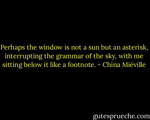 Perhaps the window is not a sun but an asterisk, interrupting the grammar of the sky, with me sitting below it like a footnote. - China Miéville