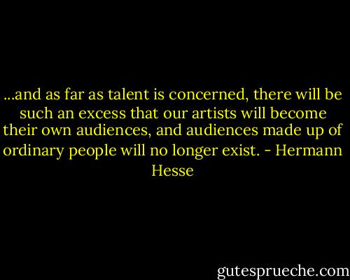 ...and as far as talent is concerned, there will be such an excess that our artists will become their own audiences, and audiences made up of ordinary people will no longer exist. - Hermann Hesse