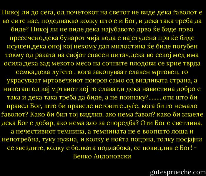Никој ли до сега, од почетокот на светот не виде дека ѓаволот е во сите нас, подеднакво колку што е и Бог, и дека така треба да биде? Никој ли не виде дека најубавото дрво ќе биде прво пресечено,дека бунарот чија вода е најстудена прв ќе биде исушен,дека оној кој некому дал милостина ќе биде погубен токму од раката на својот спасен питач,дека во секој мед има осила,дека зад мекото месо на сочните плодови се крие тврда семка,дека луѓето , кога закопуваат славен мртовец, го украсуваат мртовечкиот покров само од видливата страна, а никогаш од кај мртвиот кој го слават,и дека навистина добро е така и дека така треба да биде, а не поинаку?.........оти што би правел Бог, што би правеле неговите луѓе, кога би го немало ѓаволот? Како би бил тој видлив, ако нема ѓавол? како би знаеле дека Бог е добар, ако нема зло за споредба? Оти Бог е светлина, а нечестивиот темнина, а темнината не е воопшто лоша и непотребна, туку нужна, и колку е ноќта поцрна, толку посјајни се ѕвездите, колку е болката подлабока, се повидлив е Бог! - Венко Андоновски