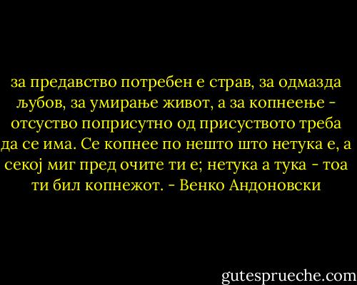 за предавство потребен е страв, за одмазда љубов, за умирање живот, а за копнеење - отсуство поприсутно од присуството треба да се има. Се копнее по нешто што нетука е, а секој миг пред очите ти е; нетука а тука - тоа ти бил копнежот. - Венко Андоновски