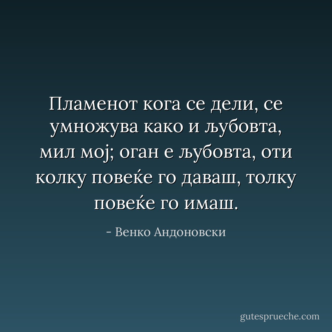 Пламенот кога се дели, се умножува како и љубовта, мил мој; оган е љубовта, оти колку повеќе го даваш, толку повеќе го имаш. - Венко Андоновски