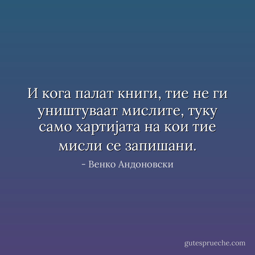 И кога палат книги, тие не ги уништуваат мислите, туку само хартијата на кои тие мисли се запишани. - Венко Андоновски
