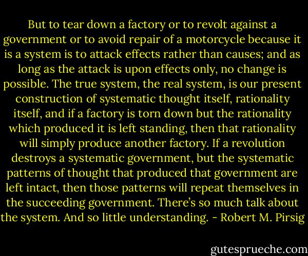 But to tear down a factory or to revolt against a government or to avoid repair of a motorcycle because it is a system is to attack effects rather than causes; and as long as the attack is upon effects only, no change is possible. The true system, the real system, is our present construction of systematic thought itself, rationality itself, and if a factory is torn down but the rationality which produced it is left standing, then that rationality will simply produce another factory. If a revolution destroys a systematic government, but the systematic patterns of thought that produced that government are left intact, then those patterns will repeat themselves in the succeeding government. There’s so much talk about the system. And so little understanding. - Robert M. Pirsig