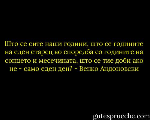 Што се сите наши години, што се годините на еден старец во споредба со годините на сонцето и месечината, што се тие доби ако не - само еден ден? - Венко Андоновски
