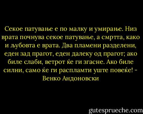 Секое патување е по малку и умирање. Низ врата почнува секое патување, а смртта, како и љубовта е врата. Два пламени разделени, еден зад прагот, еден далеку од прагот; ако биле слаби, ветрот ќе ги згасне. Ако биле силни, само ќе ги распламти уште повеќе! - Венко Андоновски
