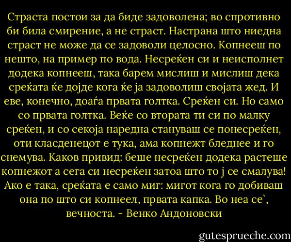 Страста постои за да биде задоволена; во спротивно би била смирение, а не страст. Настрана што ниедна страст не може да се задоволи целосно. Копнееш по нешто, на пример по вода. Несреќен си и неисполнет додека копнееш, така барем мислиш и мислиш дека среќата ќе дојде кога ќе ја задоволиш својата жед. И еве, конечно, доаѓа првата голтка. Среќен си. Но само со првата голтка. Веќе со втората ти си по малку среќен, и со секоја наредна стануваш се понесреќен, оти класденецот е тука, ама копнежт бледнее и го снемува. Каков привид: беше несреќен додека растеше копнежот а сега си несреќен затоа што то ј се смалува! Ако е така, среќата е само миг: мигот кога го добиваш она по што си копнеел, првата капка. Во неа се`, вечноста. - Венко Андоновски