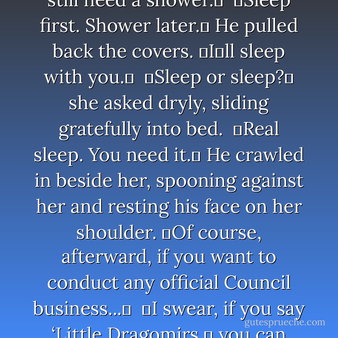 Naptime,ʺ said Christian, leading her toward the bed.<br /><br />ʺI still need a shower.ʺ<br /><br />ʺSleep first. Shower later.ʺ He pulled back the covers. ʺIʹll sleep with you.ʺ<br /><br />ʺSleep or sleep?ʺ she asked dryly, sliding gratefully into bed.<br /><br />ʺReal sleep. You need it.ʺ He crawled in beside her, spooning against her and resting his face on her shoulder. ʺOf course, afterward, if you want to conduct any official Council business...ʺ<br /><br />ʺI swear, if you say ‘Little Dragomirs,ʹ you can sleep in the hall. - Richelle Mead