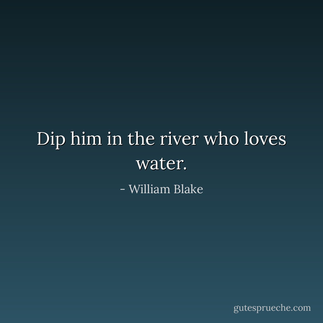 Dip him in the river who loves water. - William Blake