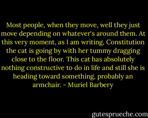 Most people, when they move, well they just move depending on whatever's around them. At this very moment, as I am writing, Constitution the cat is going by with her tummy dragging close to the floor. This cat has absolutely nothing constructive to do in life and still she is heading toward something, probably an armchair. - Muriel Barbery