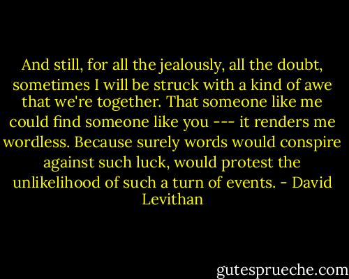 And still, for all the jealously, all the doubt, sometimes I will be struck with a kind of awe that we're together. That someone like me could find someone like you --- it renders me wordless. Because surely words would conspire against such luck, would protest the unlikelihood of such a turn of events. - David Levithan