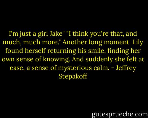 I'm just a girl Jake"<br />"I think you're that, and much, much more."<br />Another long moment. Lily found herself returning his smile, finding her own sense of knowing. And suddenly she felt at ease, a sense of mysterious calm. - Jeffrey Stepakoff