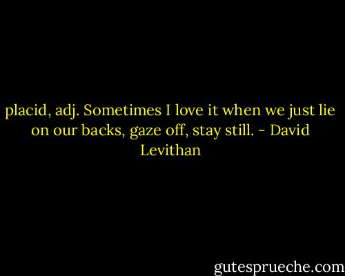 placid, adj.<br />Sometimes I love it when we just lie on our backs, gaze off, stay still. - David Levithan