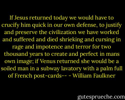 If Jesus returned today we would have to crucify him quick in our own defense, to justify and preserve the civilization we have worked and suffered and died shrieking and cursing in rage and impotence and terror for two thousand years to create and perfect in mans own image; if Venus returned she would be a soiled man in a subway lavatory with a palm full of French post-cards-- - William Faulkner
