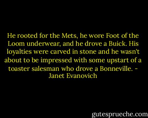 He rooted for the Mets, he wore Foot of the Loom underwear, and he drove a Buick. His loyalties were carved in stone and he wasn't about to be impressed with some upstart of a toaster salesman who drove a Bonneville. - Janet Evanovich