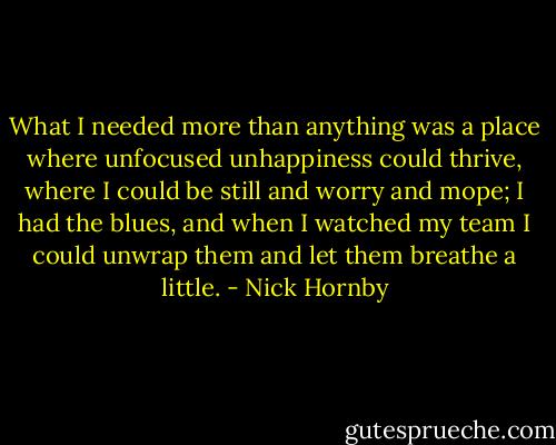 What I needed more than anything was a place where unfocused unhappiness could thrive, where I could be still and worry and mope; I had the blues, and when I watched my team I could unwrap them and let them breathe a little. - Nick Hornby