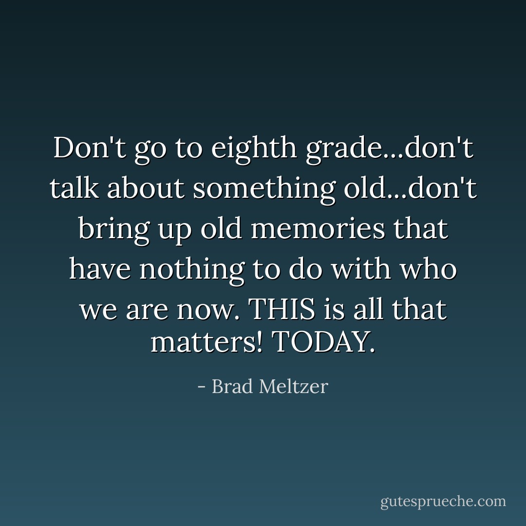 Don't go to eighth grade...don't talk about something old...don't bring up old memories that have nothing to do with who we are now. THIS is all that matters! TODAY. - Brad Meltzer