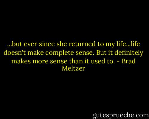 ...but ever since she returned to my life...life doesn't make complete sense. But it definitely makes more sense than it used to. - Brad Meltzer