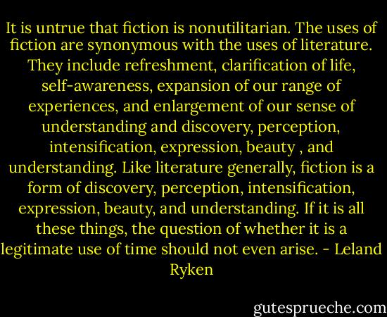 It is untrue that fiction is nonutilitarian. The uses of fiction are synonymous with the uses of literature. They include refreshment, clarification of life, self-awareness, expansion of our range of experiences, and enlargement of our sense of understanding and discovery, perception, intensification, expression, beauty , and understanding. Like literature generally, fiction is a form of discovery, perception, intensification, expression, beauty, and understanding. If it is all these things, the question of whether it is a legitimate use of time should not even arise. - Leland Ryken