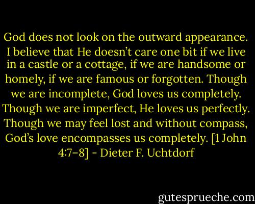 God does not look on the outward appearance. I believe that He doesn’t care one bit if we live in a castle or a cottage, if we are handsome or homely, if we are famous or forgotten. Though we are incomplete, God loves us completely. Though we are imperfect, He loves us perfectly. Though we may feel lost and without compass, God’s love encompasses us completely. [1 John 4:7–8] - Dieter F. Uchtdorf