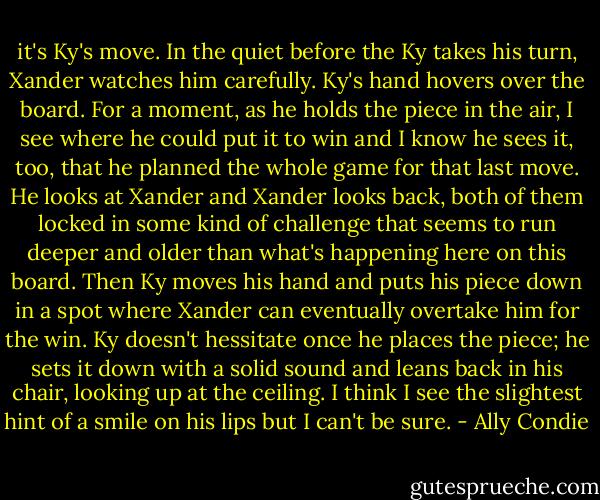 it's Ky's move. In the quiet before the Ky takes his turn, Xander watches him carefully. Ky's hand hovers over the board. For a moment, as he holds the piece in the air, I see where he could put it to win and I know he sees it, too, that he planned the whole game for that last move. He looks at Xander and Xander looks back, both of them locked in some kind of challenge that seems to run deeper and older than what's happening here on this board.<br />Then Ky moves his hand and puts his piece down in a spot where Xander can eventually overtake him for the win. Ky doesn't hessitate once he places the piece; he sets it down with a solid sound and leans back in his chair, looking up at the ceiling. I think I see the slightest hint of a smile on his lips but I can't be sure. - Ally Condie