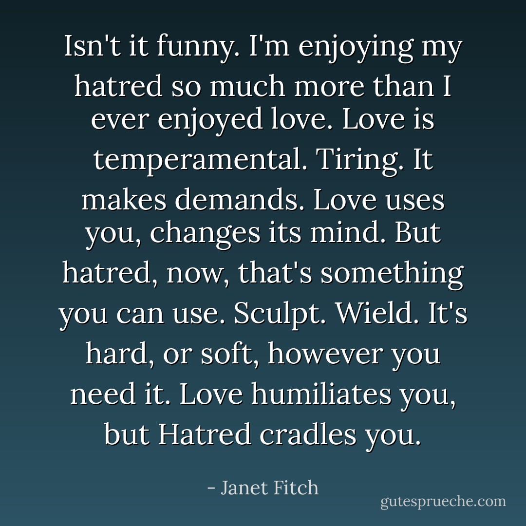 Isn't it funny. I'm enjoying my hatred so much more than I ever enjoyed love. Love is temperamental. Tiring. It makes demands. Love uses you, changes its mind. But hatred, now, that's something you can use. Sculpt. Wield. It's hard, or soft, however you need it. Love humiliates you, but Hatred cradles you. - Janet Fitch