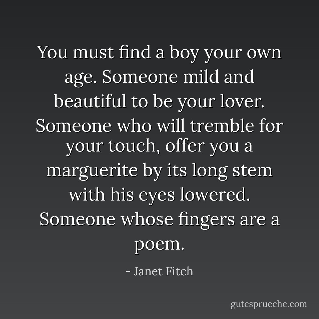 You must find a boy your own age. Someone mild and beautiful to be your lover. Someone who will tremble for your touch, offer you a marguerite by its long stem with his eyes lowered. Someone whose fingers are a poem. - Janet Fitch