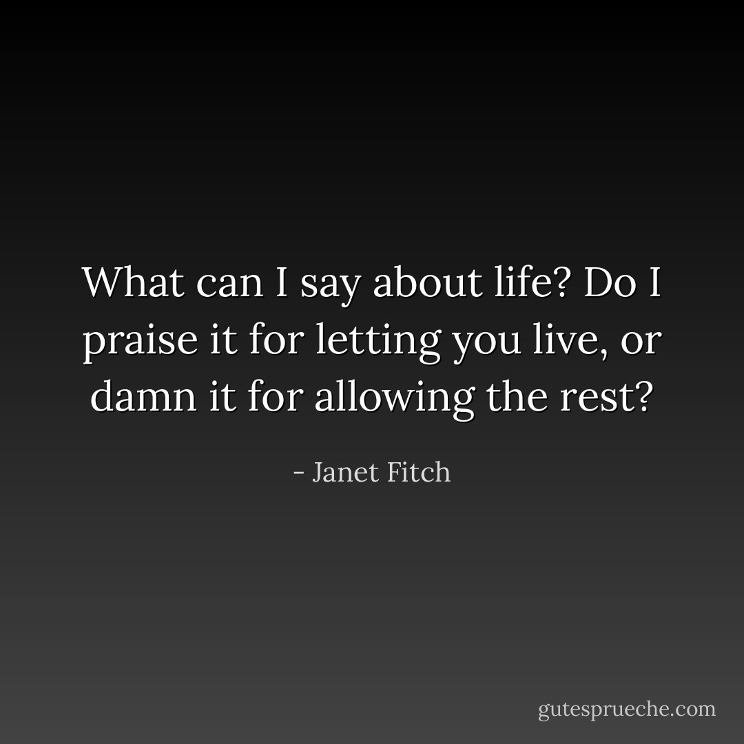 What can I say about life? Do I praise it for letting you live, or damn it for allowing the rest? - Janet Fitch
