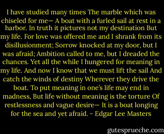 I have studied many times<br />The marble which was chiseled for me—<br />A boat with a furled sail at rest in a harbor.<br />In truth it pictures not my destination<br />But my life.<br />For love was offered me and I shrank from its disillusionment;<br />Sorrow knocked at my door, but I was afraid;<br />Ambition called to me, but I dreaded the chances.<br />Yet all the while I hungered for meaning in my life.<br />And now I know that we must lift the sail<br />And catch the winds of destiny<br />Wherever they drive the boat.<br />To put meaning in one’s life may end in madness,<br />But life without meaning is the torture<br />Of restlessness and vague desire—<br />It is a boat longing for the sea and yet afraid. - Edgar Lee Masters