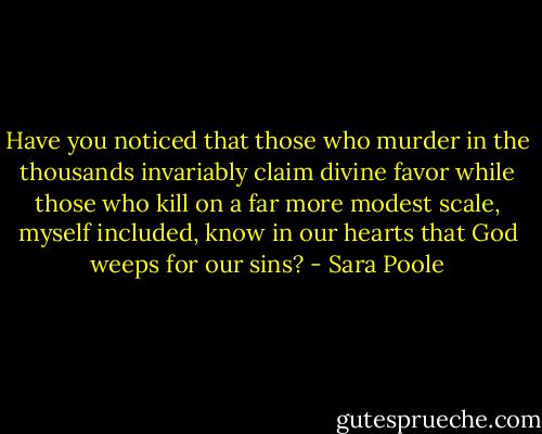 Have you noticed that those who murder in the thousands invariably claim divine favor while those who kill on a far more modest scale, myself included, know in our hearts that God weeps for our sins? - Sara Poole