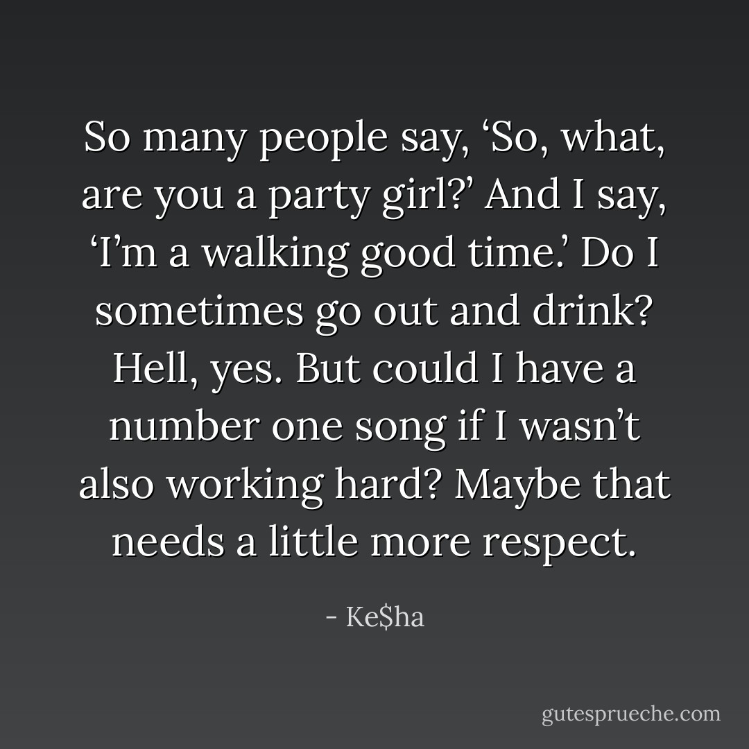 So many people say, ‘So, what, are you a party girl?’ And I say, ‘I’m a walking good time.’ Do I sometimes go out and drink? Hell, yes. But could I have a number one song if I wasn’t also working hard? Maybe that needs a little more respect. - Ke$ha