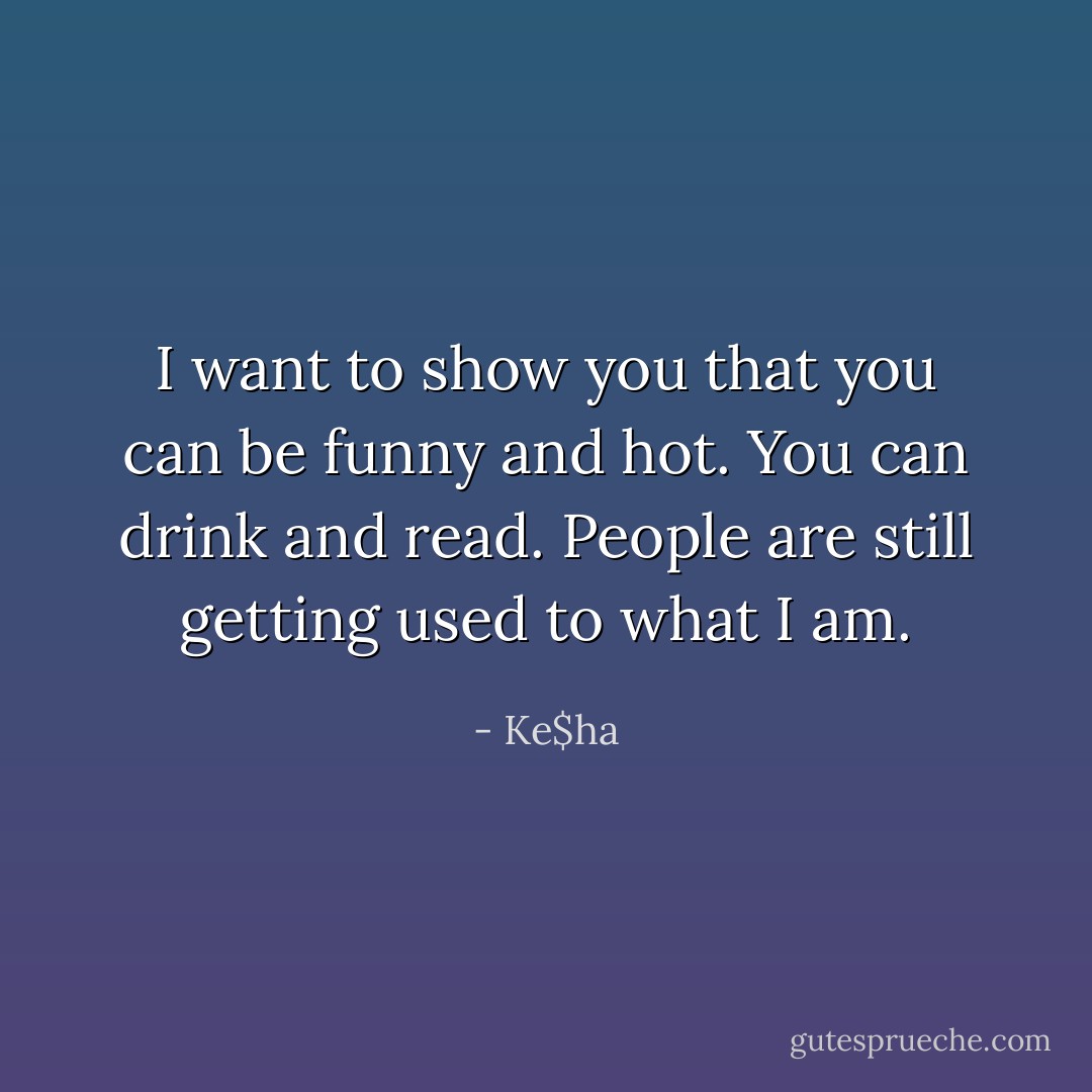 I want to show you that you can be funny and hot. You can drink and read. People are still getting used to what I am. - Ke$ha