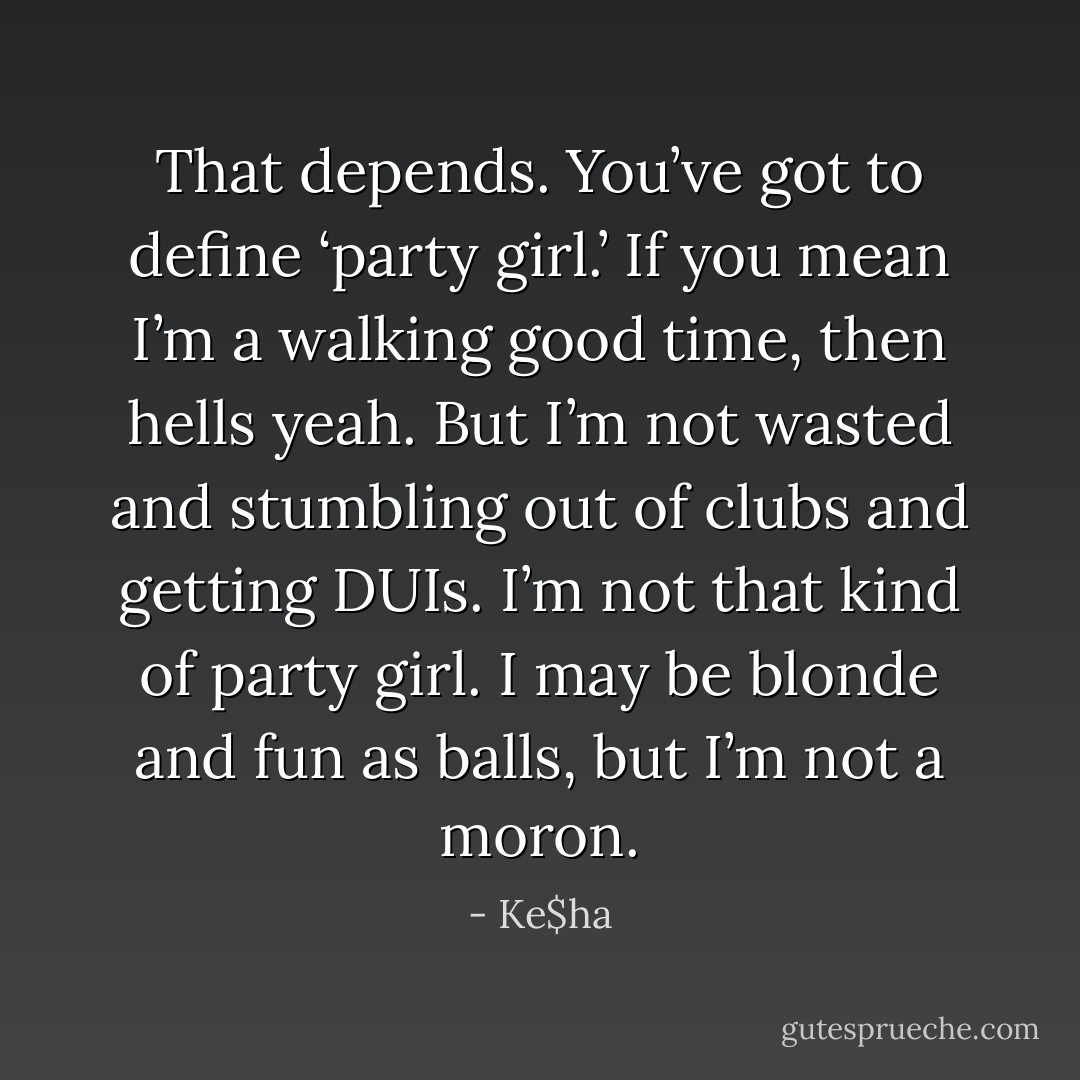 That depends. You’ve got to define ‘party girl.’ If you mean I’m a walking good time, then hells yeah. But I’m not wasted and stumbling out of clubs and getting DUIs. I’m not that kind of party girl. I may be blonde and fun as balls, but I’m not a moron. - Ke$ha