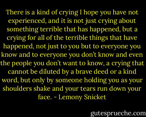 There is a kind of crying I hope you have not experienced, and it is not just crying about something terrible that has happened, but a crying for all of the terrible things that have happened, not just to you but to everyone you know and to everyone you don’t know and even the people you don’t want to know, a crying that cannot be diluted by a brave deed or a kind word, but only by someone holding you as your shoulders shake and your tears run down your face. - Lemony Snicket