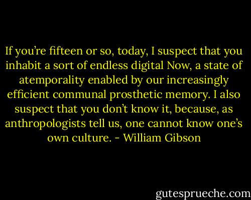 If you’re fifteen or so, today, I suspect that you inhabit a sort of endless digital Now, a state of atemporality enabled by our increasingly efficient communal prosthetic memory. I also suspect that you don’t know it, because, as anthropologists tell us, one cannot know one’s own culture. - William Gibson