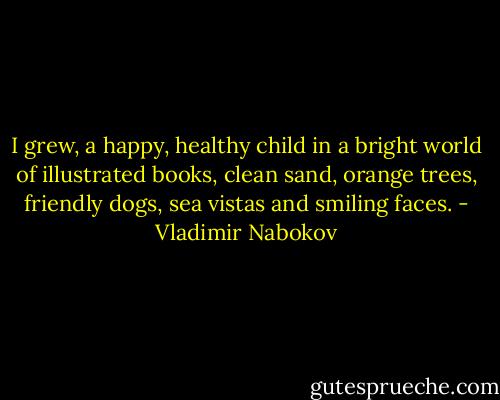 I grew, a happy, healthy child in a bright world of illustrated books, clean sand, orange trees, friendly dogs, sea vistas and smiling faces. - Vladimir Nabokov