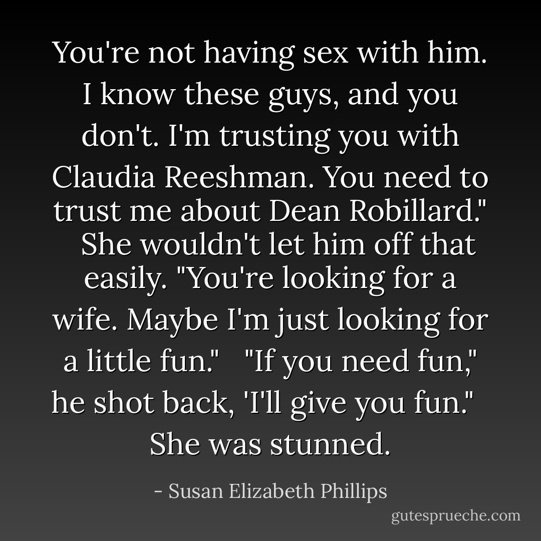 You're not having sex with him. I know these guys, and you don't. I'm trusting you with Claudia Reeshman. You need to trust me about Dean Robillard."<br /><br /> She wouldn't let him off that easily. "You're looking for a wife. Maybe I'm just looking for a little fun."<br /><br /> "If you need fun," he shot back, 'I'll give you fun."<br /><br /> She was stunned. - Susan Elizabeth Phillips