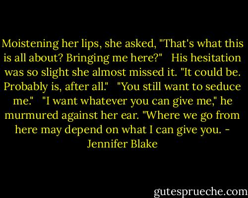 Moistening her lips, she asked, "That's what this is all about? Bringing me here?"<br /><br /> His hesitation was so slight she almost missed it. "It could be. Probably is, after all."<br /><br /> "You still want to seduce me."<br /><br /> "I want whatever you can give me," he murmured against her ear. "Where we go from here may depend on what I can give you. - Jennifer Blake