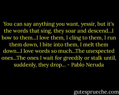 You can say anything you want, yessir, but it's the words that sing, they soar and descend...I bow to them...I love them, I cling to them, I run them down, I bite into them, I melt them down...I love words so much...The unexpected ones...The ones I wait for greedily or stalk until, suddenly, they drop... - Pablo Neruda