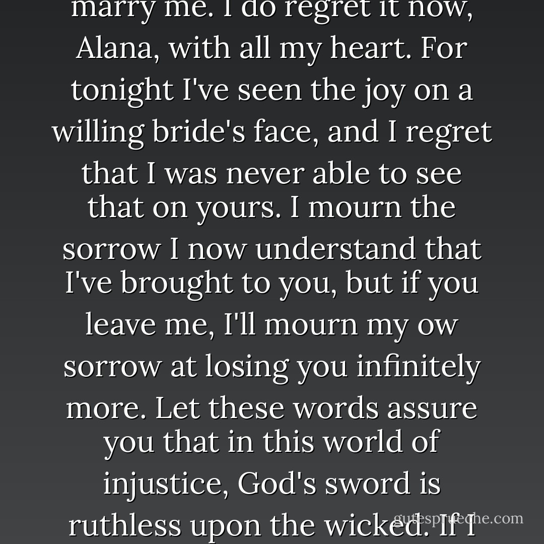 Alana,<br /><br /> You once told me there'd come a day when I would regret making you marry me. I do regret it now, Alana, with all my heart. For tonight I've seen the joy on a willing bride's face, and I regret that I was never able to see that on yours. I mourn the sorrow I now understand that I've brought to you, but if you leave me, I'll mourn my ow sorrow at losing you infinitely more. Let these words assure you that in this world of injustice, God's sword is ruthless upon the wicked. If I lose you, one man, THIS man, got what he deserved.<br /><br /> Trevor - Meagan McKinney