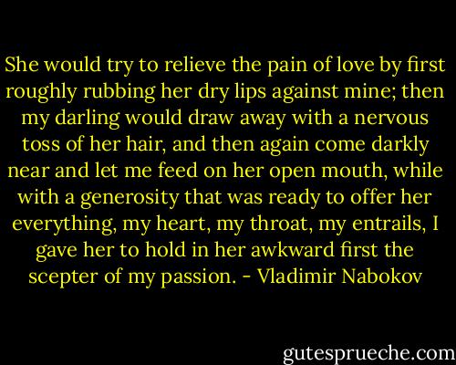 She would try to relieve the pain of love by first roughly rubbing her dry lips against mine; then my darling would draw away with a nervous toss of her hair, and then again come darkly near and let me feed on her open mouth, while with a generosity that was ready to offer her everything, my heart, my throat, my entrails, I gave her to hold in her awkward first the scepter of my passion. - Vladimir Nabokov
