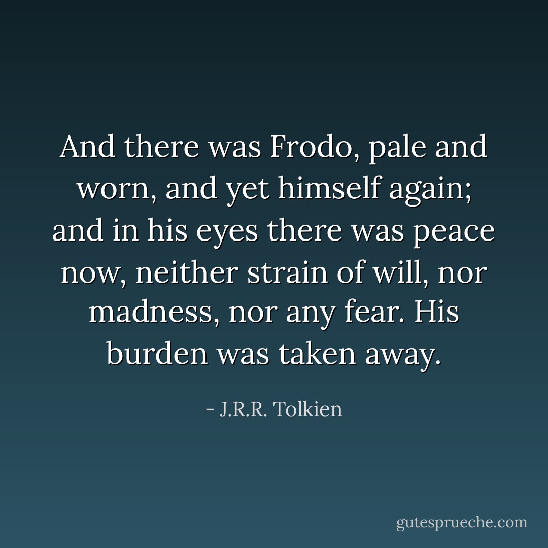 And there was Frodo, pale and worn, and yet himself again; and in his eyes there was peace now, neither strain of will, nor madness, nor any fear. His burden was taken away. - J.R.R. Tolkien