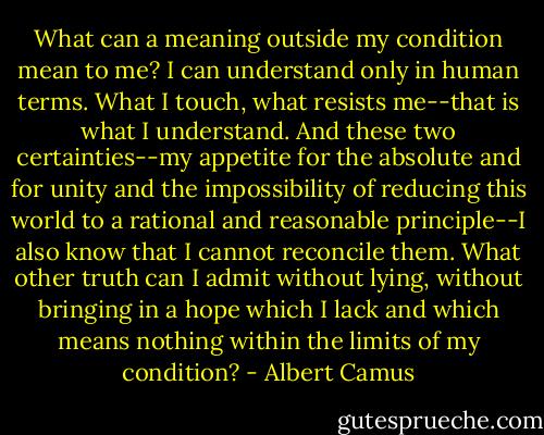 What can a meaning outside my condition mean to me? I can understand only in human terms. What I touch, what resists me--that is what I understand. And these two certainties--my appetite for the absolute and for unity and the impossibility of reducing this world to a rational and reasonable principle--I also know that I cannot reconcile them. What other truth can I admit without lying, without bringing in a hope which I lack and which means nothing within the limits of my condition? - Albert Camus