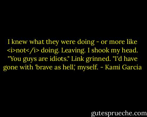 I knew what they were doing - or more like <i>not</i> doing. Leaving. I shook my head. "You guys are idiots."<br />Link grinned. "I'd have gone with 'brave as hell,' myself. - Kami Garcia