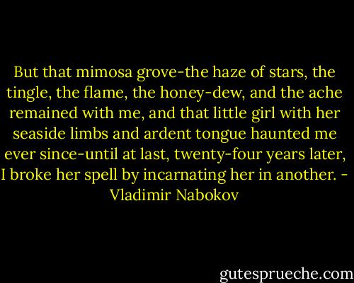 But that mimosa grove-the haze of stars, the tingle, the flame, the honey-dew, and the ache remained with me, and that little girl with her seaside limbs and ardent tongue haunted me ever since-until at last, twenty-four years later, I broke her spell by incarnating her in another. - Vladimir Nabokov