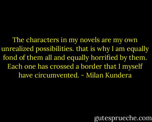 The characters in my novels are my own unrealized possibilities. that is why I am equally fond of them all and equally horrified by them. Each one has crossed a border that I myself have circumvented. - Milan Kundera