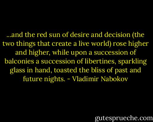 ...and the red sun of desire and decision (the two things that create a live world) rose higher and higher, while upon a succession of balconies a succession of libertines, sparkling glass in hand, toasted the bliss of past and future nights. - Vladimir Nabokov