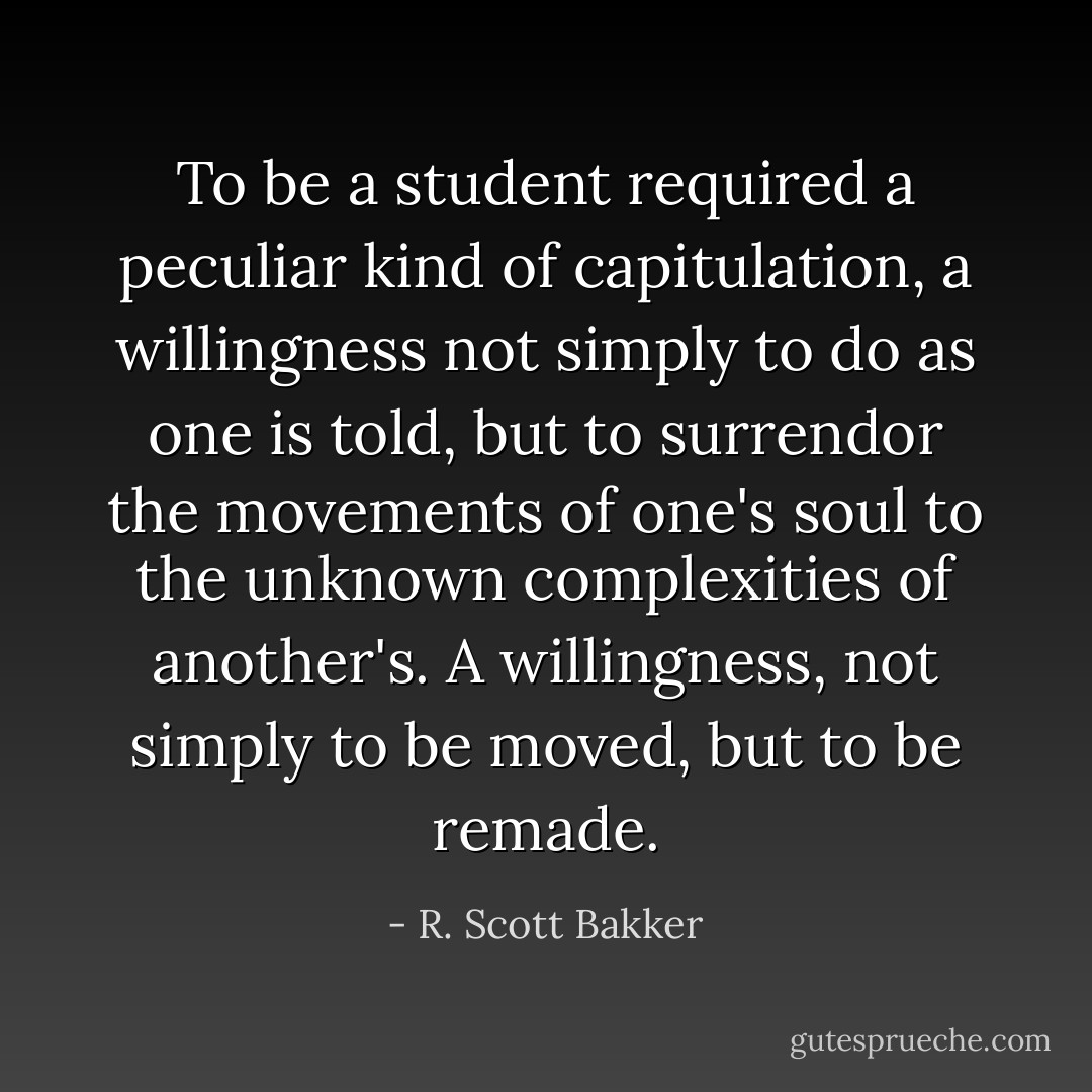 To be a student required a peculiar kind of capitulation, a willingness not simply to do as one is told, but to surrendor the movements of one's soul to the unknown complexities of another's. A willingness, not simply to be moved, but to be remade. - R. Scott Bakker