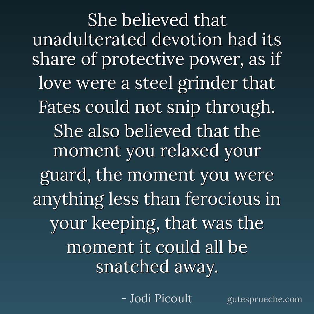 She believed that unadulterated devotion had its share of protective power, as if love were a steel grinder that Fates could not snip through. She also believed that the moment you relaxed your guard, the moment you were anything less than ferocious in your keeping, that was the moment it could all be snatched away. - Jodi Picoult