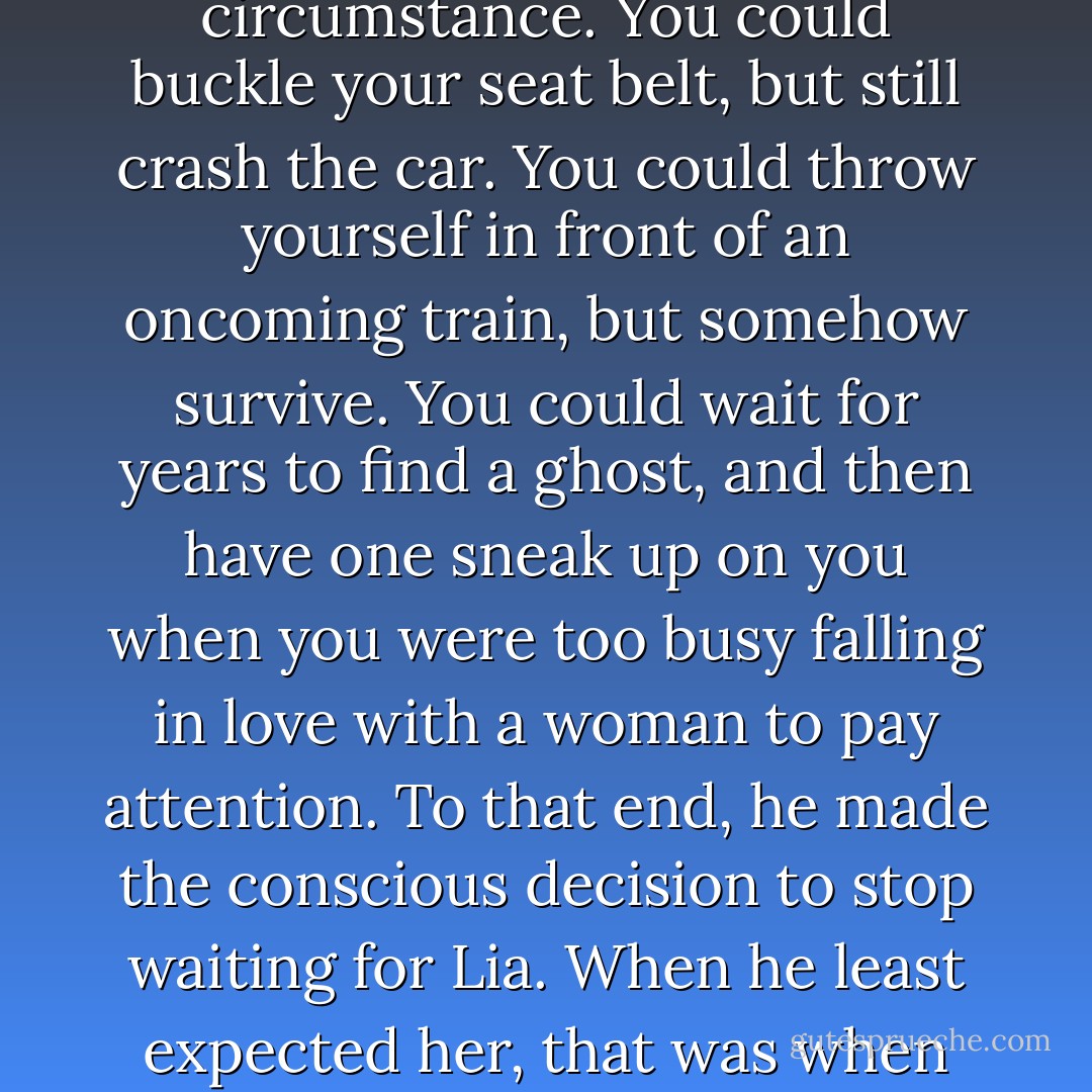 Ross was a firm believer that you could not force circumstance. You could buckle your seat belt, but still crash the car. You could throw yourself in front of an oncoming train, but somehow survive. You could wait for years to find a ghost, and then have one sneak up on you when you were too busy falling in love with a woman to pay attention. To that end, he made the conscious decision to stop waiting for Lia. When he least expected her, that was when she would show up. - Jodi Picoult