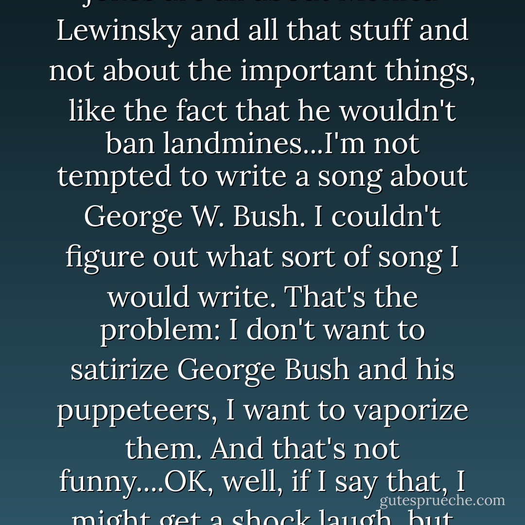 The real issues I don't think most people touch. The Clinton jokes are all about Monica Lewinsky and all that stuff and not about the important things, like the fact that he wouldn't ban landmines...I'm not tempted to write a song about George W. Bush. I couldn't figure out what sort of song I would write. That's the problem: I don't want to satirize George Bush and his puppeteers, I want to vaporize them. And that's not funny....OK, well, if I say that, I might get a shock laugh, but it's not really satire. - Tom Lehrer